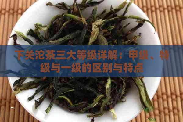 下关沱茶三大等级详解：甲级、特级与一级的区别与特点