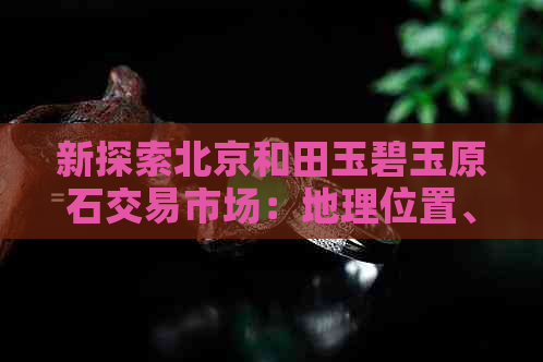 新探索北京和田玉碧玉原石交易市场：地理位置、特色及如何挑选优质原石