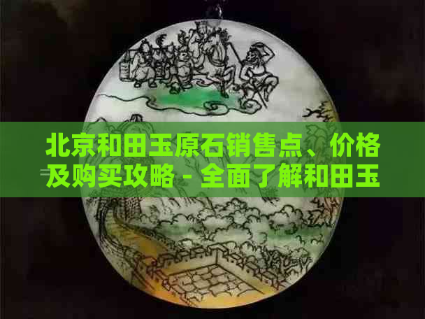 北京和田玉原石销售点、价格及购买攻略 - 全面了解和田玉原石市场