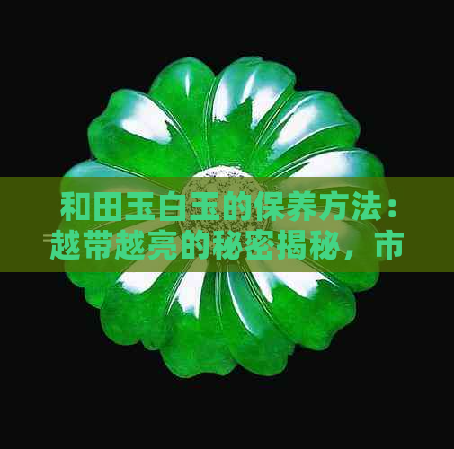 和田玉白玉的保养方法：越带越亮的秘密揭秘，市场价值分析