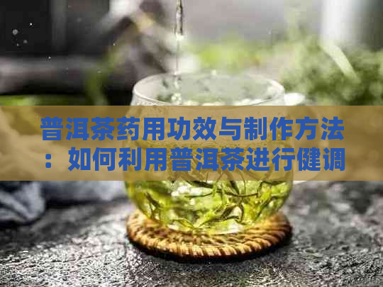 普洱茶药用功效与制作方法：如何利用普洱茶进行健调养？