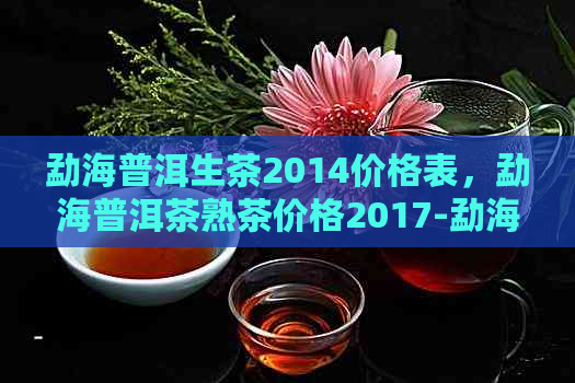 勐海普洱生茶2014价格表，勐海普洱茶熟茶价格2017-勐海普洱生茶价格全解析