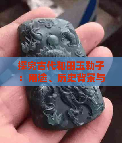 探究古代和田玉勒子：用途、历史背景与文化价值，一文解答你的所有疑问