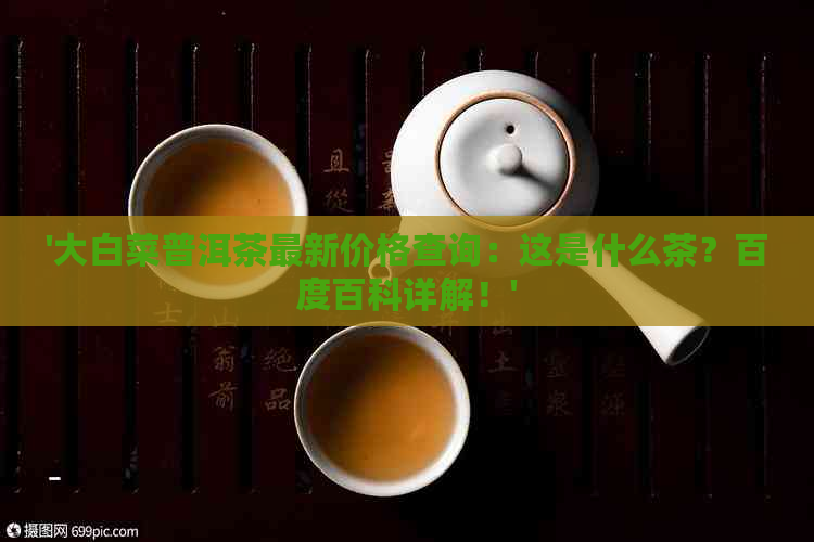 '大白菜普洱茶最新价格查询：这是什么茶？百度百科详解！'