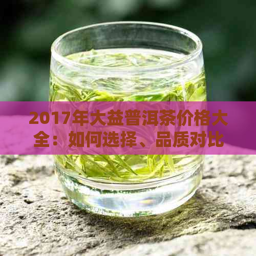 2017年大益普洱茶价格大全：如何选择、品质对比与购买建议