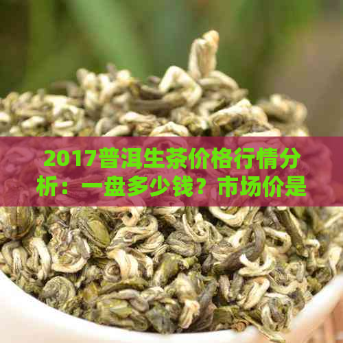 2017普洱生茶价格行情分析：一盘多少钱？市场价是多少？