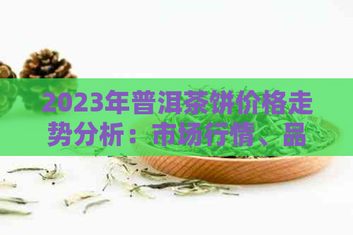 2023年普洱茶饼价格走势分析：市场行情、品质区分与选购攻略