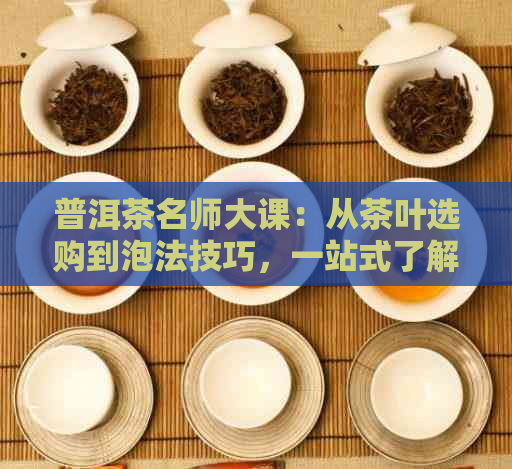 普洱茶名师大课：从茶叶选购到泡法技巧，一站式了解普洱茶知识