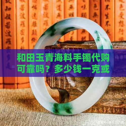 和田玉青海料手镯代购可靠吗？多少钱一克或一个或一条？