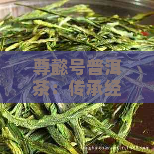 尊懿号普洱茶：传承经典，致敬历，纯正品质的臻选之选