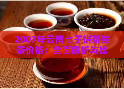 2007年云南七子饼茶生茶价格：全面解析与比较，了解当年市场情况及品质评价