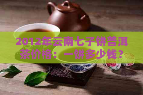 2012年云南七子饼普洱茶价格：一饼多少钱？完整的价格表与相关信息