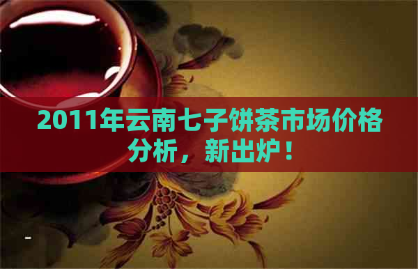 2011年云南七子饼茶市场价格分析，新出炉！