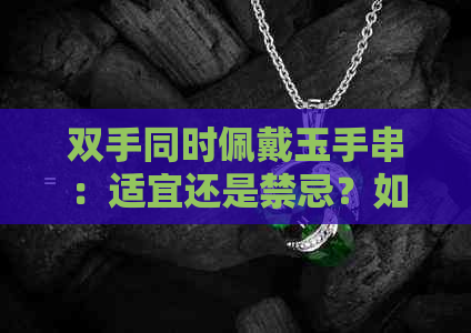 双手同时佩戴玉手串：适宜还是禁忌？如何正确佩戴与保养方法全解析