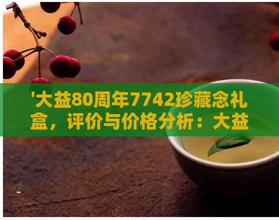 '大益80周年7742珍藏念礼盒，评价与价格分析：大益80周年7572和7542对比'