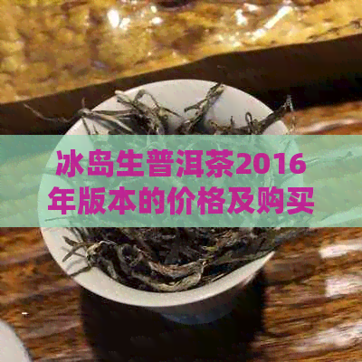 冰岛生普洱茶2016年版本的价格及购买地点指南