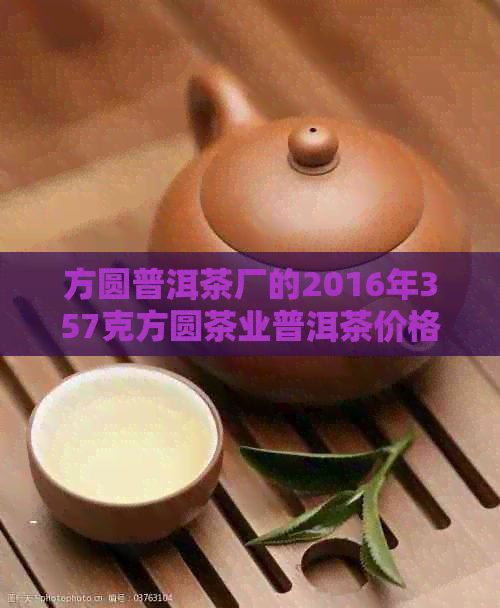 方圆普洱茶厂的2016年357克方圆茶业普洱茶价格和品质如何？