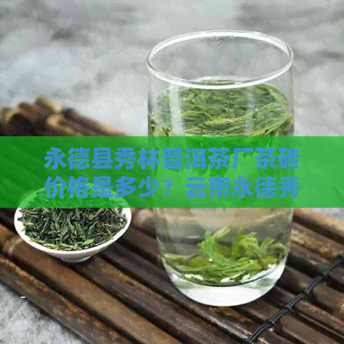 永德县秀林普洱茶厂茶砖价格是多少？云南永德秀林普洱茶砖最新售价