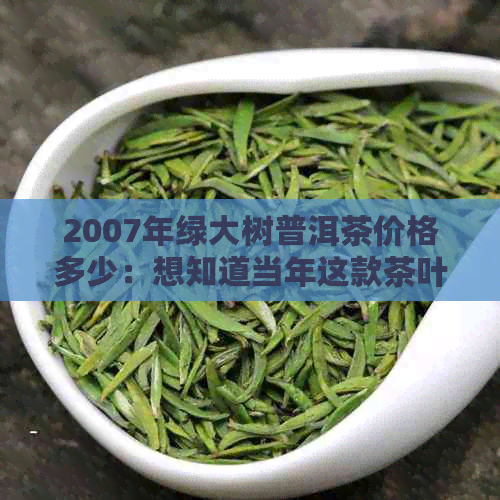 2007年绿大树普洱茶价格多少：想知道当年这款茶叶的市场价格吗？