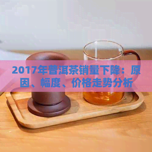 2017年普洱茶销量下降：原因、幅度、价格走势分析