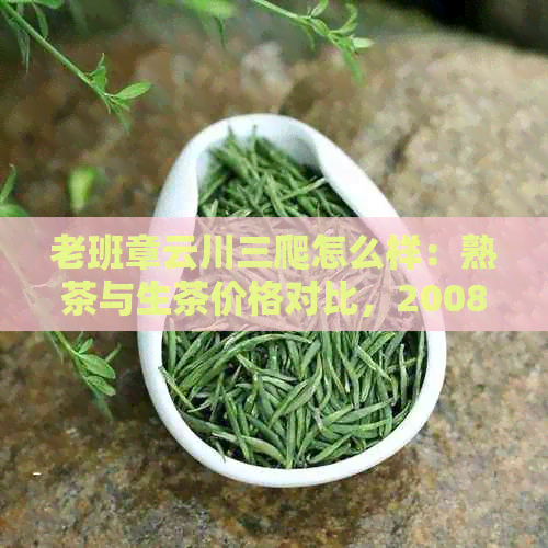 老班章云川三爬怎么样：熟茶与生茶价格对比，2008年老班章特色品鉴