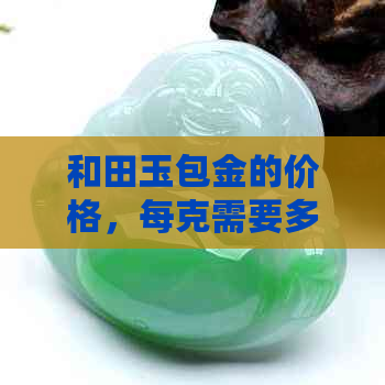 和田玉包金的价格，每克需要多少钱？