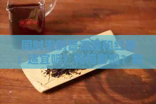 同时泡制普洱茶和红枣：适宜吗？有何影响？如何制作的茶？