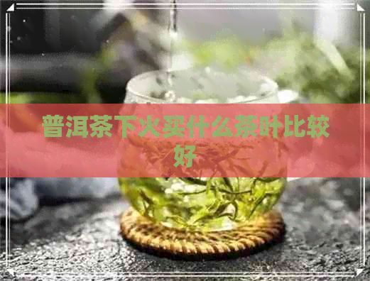 普洱茶下火买什么茶叶比较好