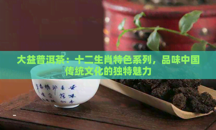 大益普洱茶：十二生肖特色系列，品味中国传统文化的独特魅力