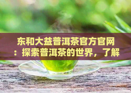 东和大益普洱茶官方官网：探索普洱茶的世界，了解品饮技巧与最新资讯