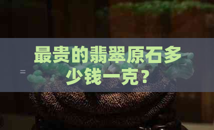 最贵的翡翠原石多少钱一克？