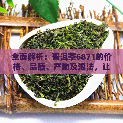 全面解析：普洱茶6871的价格、品质、产地及泡法，让用户轻松选购与品鉴