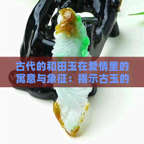 古代的和田玉在爱情里的寓意与象征：揭示古玉的情感含义