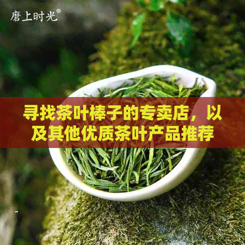 寻找茶叶棒子的专卖店，以及其他优质茶叶产品推荐