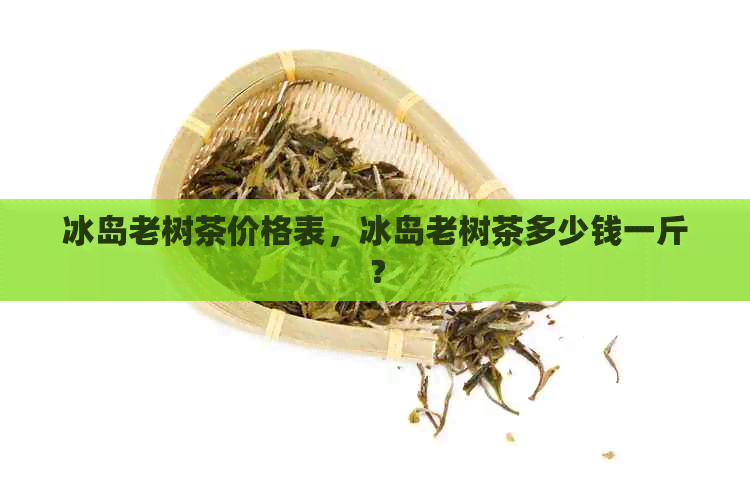 冰岛老树茶价格表，冰岛老树茶多少钱一斤？