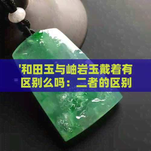 '和田玉与岫岩玉戴着有区别么吗：二者的区别及其对比'