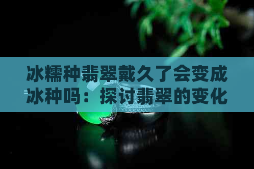 冰糯种翡翠戴久了会变成冰种吗：探讨翡翠的变化与保养