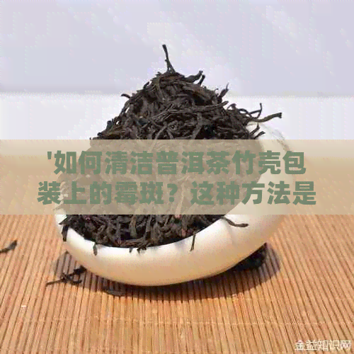 '如何清洁普洱茶竹壳包装上的霉斑？这种方法是否安全无？'