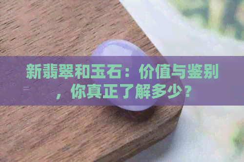 新翡翠和玉石：价值与鉴别，你真正了解多少？