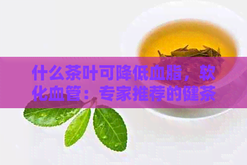 什么茶叶可降低血脂，软化血管：专家推荐的健茶饮选择