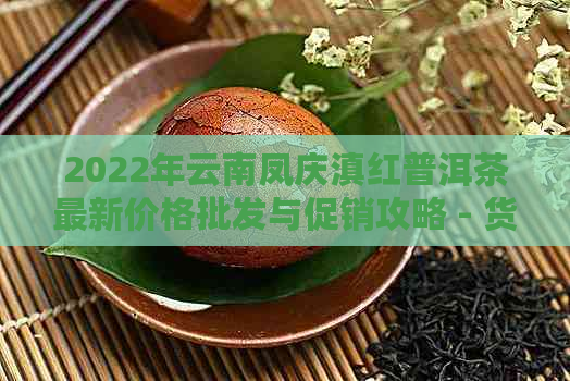 2022年云南凤庆滇红普洱茶最新价格批发与促销攻略 - 货源推荐