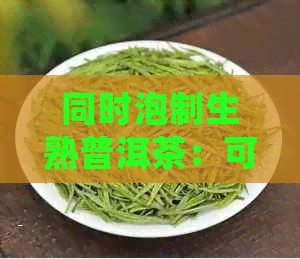 同时泡制生熟普洱茶：可能的后果与正确操作方法