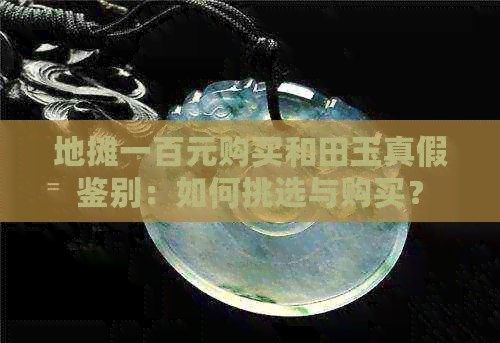 地摊一百元购买和田玉真假鉴别：如何挑选与购买？