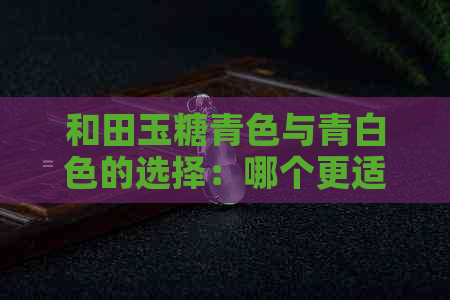 和田玉糖青色与青白色的选择：哪个更适合您？全面对比分析