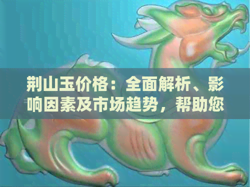 荆山玉价格：全面解析、影响因素及市场趋势，帮助您做出明智购买决策