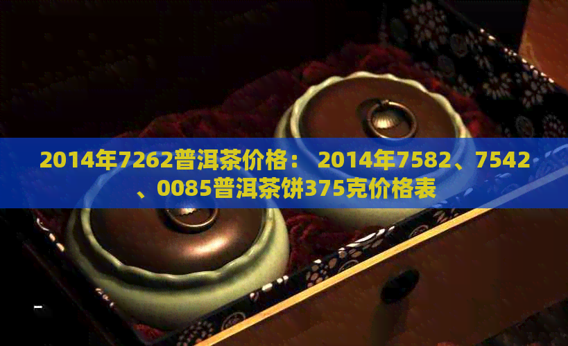 2014年7262普洱茶价格： 2014年7582、7542、0085普洱茶饼375克价格表