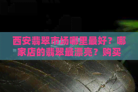 西安翡翠市场哪里更好？哪家店的翡翠最漂亮？购买翡翠时需要注意什么？