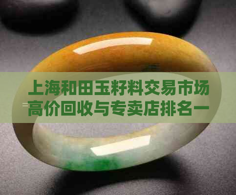上海和田玉籽料交易市场高价回收与专卖店排名一览