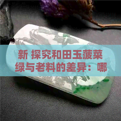 新 探究和田玉菠菜绿与老料的差异：哪种更受欢迎？