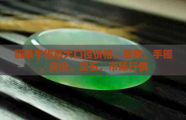 翡翠手镯更大口径价格，翡翠，手镯，克价，宝石，市场行情